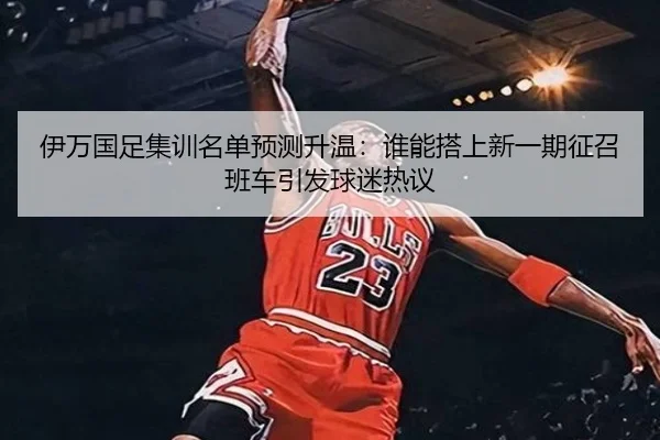 伊万国足集训名单预测升温：谁能搭上新一期征召班车引发球迷热议（bet365）